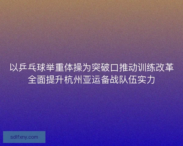 以乒乓球举重体操为突破口推动训练改革全面提升杭州亚运备战队伍实力