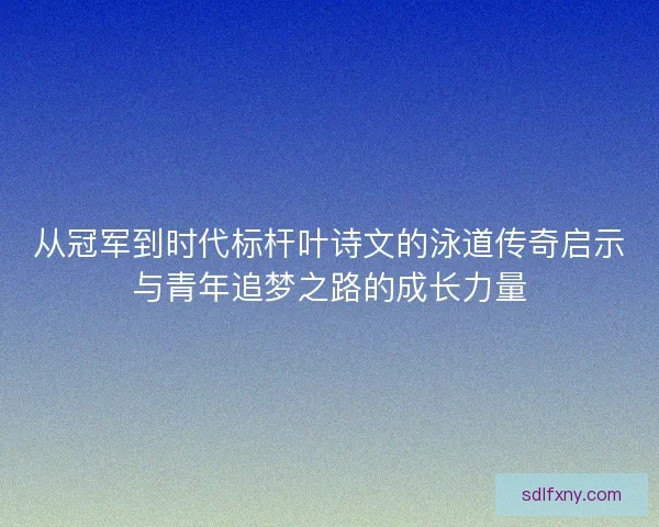 从冠军到时代标杆叶诗文的泳道传奇启示与青年追梦之路的成长力量