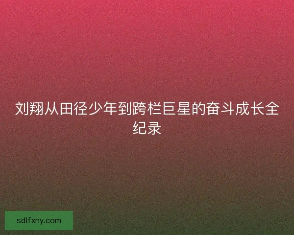 刘翔从田径少年到跨栏巨星的奋斗成长全纪录