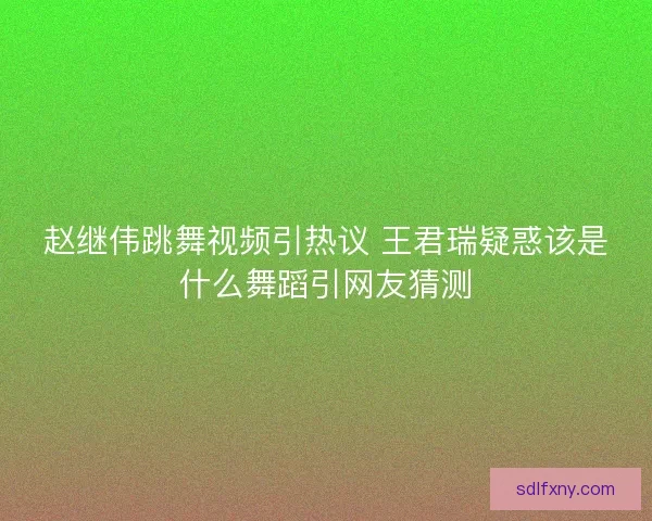 赵继伟跳舞视频引热议 王君瑞疑惑该是什么舞蹈引网友猜测