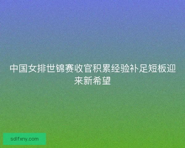 中国女排世锦赛收官积累经验补足短板迎来新希望