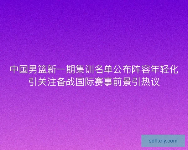 中国男篮新一期集训名单公布阵容年轻化引关注备战国际赛事前景引热议