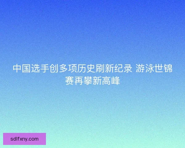 中国选手创多项历史刷新纪录 游泳世锦赛再攀新高峰