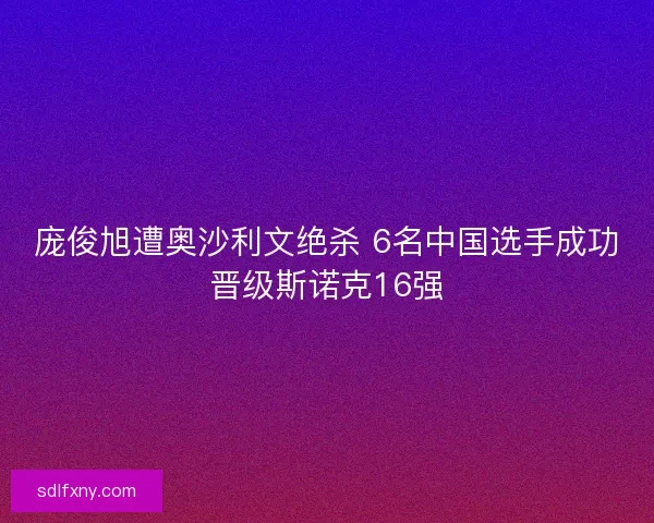 庞俊旭遭奥沙利文绝杀 6名中国选手成功晋级斯诺克16强
