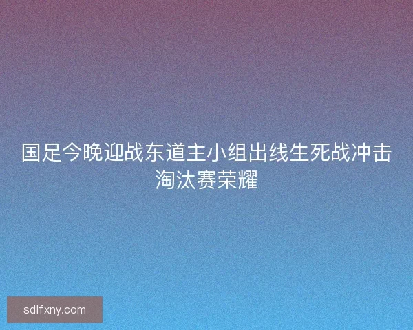 国足今晚迎战东道主小组出线生死战冲击淘汰赛荣耀